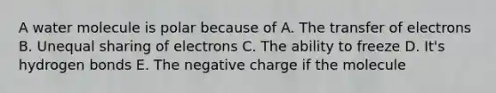 A water molecule is polar because of A. The transfer of electrons B. Unequal sharing of electrons C. The ability to freeze D. It's hydrogen bonds E. The negative charge if the molecule