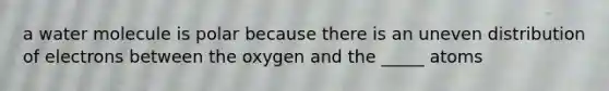 a water molecule is polar because there is an uneven distribution of electrons between the oxygen and the _____ atoms