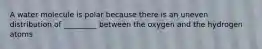 A water molecule is polar because there is an uneven distribution of _________ between the oxygen and the hydrogen atoms