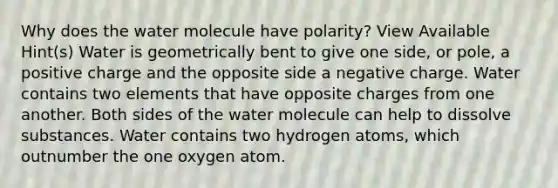 Why does the water molecule have polarity? View Available Hint(s) Water is geometrically bent to give one side, or pole, a positive charge and the opposite side a negative charge. Water contains two elements that have opposite charges from one another. Both sides of the water molecule can help to dissolve substances. Water contains two hydrogen atoms, which outnumber the one oxygen atom.