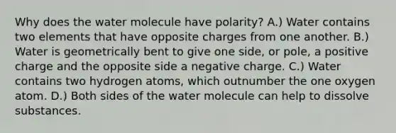 Why does the water molecule have polarity? A.) Water contains two elements that have opposite charges from one another. B.) Water is geometrically bent to give one side, or pole, a positive charge and the opposite side a negative charge. C.) Water contains two hydrogen atoms, which outnumber the one oxygen atom. D.) Both sides of the water molecule can help to dissolve substances.