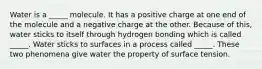 Water is a _____ molecule. It has a positive charge at one end of the molecule and a negative charge at the other. Because of this, water sticks to itself through hydrogen bonding which is called _____. Water sticks to surfaces in a process called _____. These two phenomena give water the property of surface tension.