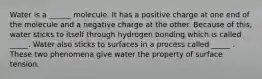 Water is a ______ molecule. It has a positive charge at one end of the molecule and a negative charge at the other. Because of this, water sticks to itself through hydrogen bonding which is called _____. Water also sticks to surfaces in a process called _____ . These two phenomena give water the property of surface tension.