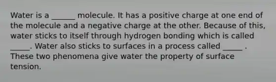 Water is a ______ molecule. It has a positive charge at one end of the molecule and a negative charge at the other. Because of this, water sticks to itself through hydrogen bonding which is called _____. Water also sticks to surfaces in a process called _____ . These two phenomena give water the property of surface tension.