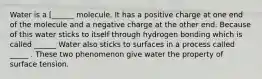 Water is a [______ molecule. It has a positive charge at one end of the molecule and a negative charge at the other end. Because of this water sticks to itself through hydrogen bonding which is called ______ Water also sticks to surfaces in a process called _____ . These two phenomenon give water the property of surface tension.