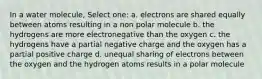 In a water molecule, Select one: a. electrons are shared equally between atoms resulting in a non polar molecule b. the hydrogens are more electronegative than the oxygen c. the hydrogens have a partial negative charge and the oxygen has a partial positive charge d. unequal sharing of electrons between the oxygen and the hydrogen atoms results in a polar molecule