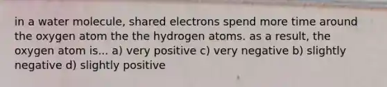 in a water molecule, shared electrons spend more time around the oxygen atom the the hydrogen atoms. as a result, the oxygen atom is... a) very positive c) very negative b) slightly negative d) slightly positive