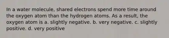 In a water molecule, shared electrons spend more time around the oxygen atom than the hydrogen atoms. As a result, the oxygen atom is a. slightly negative. b. very negative. c. slightly positive. d. very positive