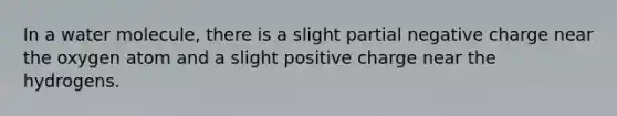 In a water molecule, there is a slight partial negative charge near the oxygen atom and a slight positive charge near the hydrogens.