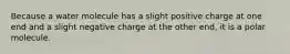 Because a water molecule has a slight positive charge at one end and a slight negative charge at the other end, it is a polar molecule.