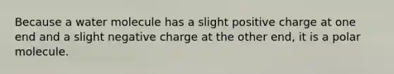 Because a water molecule has a slight positive charge at one end and a slight negative charge at the other end, it is a polar molecule.