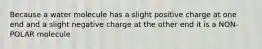 Because a water molecule has a slight positive charge at one end and a slight negative charge at the other end it is a NON-POLAR molecule