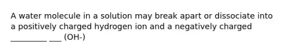 A water molecule in a solution may break apart or dissociate into a positively charged hydrogen ion and a negatively charged _________ ___ (OH-)