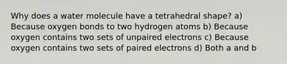 Why does a water molecule have a tetrahedral shape? a) Because oxygen bonds to two hydrogen atoms b) Because oxygen contains two sets of unpaired electrons c) Because oxygen contains two sets of paired electrons d) Both a and b