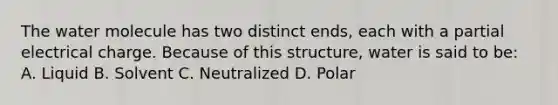 The water molecule has two distinct ends, each with a partial electrical charge. Because of this structure, water is said to be: A. Liquid B. Solvent C. Neutralized D. Polar