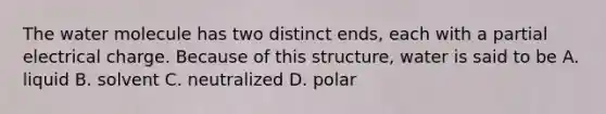 The water molecule has two distinct ends, each with a partial electrical charge. Because of this structure, water is said to be A. liquid B. solvent C. neutralized D. polar