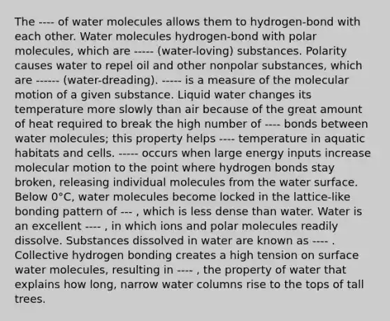 The ---- of water molecules allows them to hydrogen-bond with each other. Water molecules hydrogen-bond with polar molecules, which are ----- (water-loving) substances. Polarity causes water to repel oil and other nonpolar substances, which are ------ (water-dreading). ----- is a measure of the molecular motion of a given substance. Liquid water changes its temperature more slowly than air because of the great amount of heat required to break the high number of ---- bonds between water molecules; this property helps ---- temperature in aquatic habitats and cells. ----- occurs when large energy inputs increase molecular motion to the point where hydrogen bonds stay broken, releasing individual molecules from the water surface. Below 0°C, water molecules become locked in the lattice-like bonding pattern of --- , which is less dense than water. Water is an excellent ---- , in which ions and polar molecules readily dissolve. Substances dissolved in water are known as ---- . Collective hydrogen bonding creates a high tension on surface water molecules, resulting in ---- , the property of water that explains how long, narrow water columns rise to the tops of tall trees.