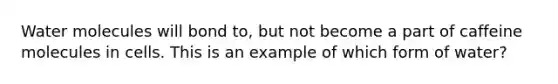 Water molecules will bond to, but not become a part of caffeine molecules in cells. This is an example of which form of water?