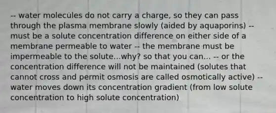 -- water molecules do not carry a charge, so they can pass through the plasma membrane slowly (aided by aquaporins) -- must be a solute concentration difference on either side of a membrane permeable to water -- the membrane must be impermeable to the solute...why? so that you can... -- or the concentration difference will not be maintained (solutes that cannot cross and permit osmosis are called osmotically active) -- water moves down its concentration gradient (from low solute concentration to high solute concentration)