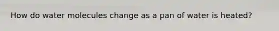How do water molecules change as a pan of water is heated?
