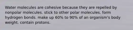 Water molecules are cohesive because they are repelled by nonpolar molecules. stick to other polar molecules. form hydrogen bonds. make up 60% to 90% of an organism's body weight. contain protons.