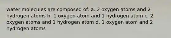 water molecules are composed of: a. 2 oxygen atoms and 2 hydrogen atoms b. 1 oxygen atom and 1 hydrogen atom c. 2 oxygen atoms and 1 hydrogen atom d. 1 oxygen atom and 2 hydrogen atoms