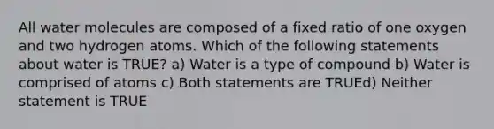 All water molecules are composed of a fixed ratio of one oxygen and two hydrogen atoms. Which of the following statements about water is TRUE? a) Water is a type of compound b) Water is comprised of atoms c) Both statements are TRUEd) Neither statement is TRUE