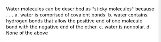 Water molecules can be described as "sticky molecules" because . . . a. water is comprised of <a href='https://www.questionai.com/knowledge/kWply8IKUM-covalent-bonds' class='anchor-knowledge'>covalent bonds</a>. b. water contains hydrogen bonds that allow the positive end of one molecule bond with the negative end of the other. c. water is nonpolar. d. None of the above