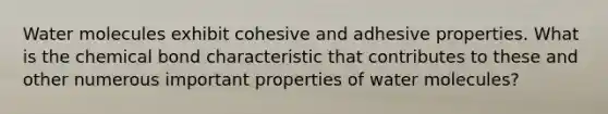 Water molecules exhibit cohesive and adhesive properties. What is the chemical bond characteristic that contributes to these and other numerous important properties of water molecules?