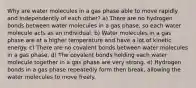 Why are water molecules in a gas phase able to move rapidly and independently of each other? a) There are no hydrogen bonds between water molecules in a gas phase, so each water molecule acts as an individual. b) Water molecules in a gas phase are at a higher temperature and have a lot of kinetic energy. c) There are no covalent bonds between water molecules in a gas phase. d) The covalent bonds holding each water molecule together in a gas phase are very strong. e) Hydrogen bonds in a gas phase repeatedly form then break, allowing the water molecules to move freely.