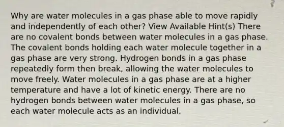 Why are water molecules in a gas phase able to move rapidly and independently of each other? View Available Hint(s) There are no covalent bonds between water molecules in a gas phase. The covalent bonds holding each water molecule together in a gas phase are very strong. Hydrogen bonds in a gas phase repeatedly form then break, allowing the water molecules to move freely. Water molecules in a gas phase are at a higher temperature and have a lot of kinetic energy. There are no hydrogen bonds between water molecules in a gas phase, so each water molecule acts as an individual.