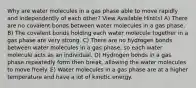 Why are water molecules in a gas phase able to move rapidly and independently of each other? View Available Hint(s) A) There are no covalent bonds between water molecules in a gas phase. B) The covalent bonds holding each water molecule together in a gas phase are very strong. C) There are no hydrogen bonds between water molecules in a gas phase, so each water molecule acts as an individual. D) Hydrogen bonds in a gas phase repeatedly form then break, allowing the water molecules to move freely. E) Water molecules in a gas phase are at a higher temperature and have a lot of kinetic energy.