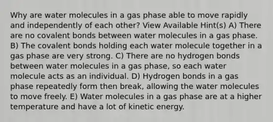 Why are water molecules in a gas phase able to move rapidly and independently of each other? View Available Hint(s) A) There are no covalent bonds between water molecules in a gas phase. B) The covalent bonds holding each water molecule together in a gas phase are very strong. C) There are no hydrogen bonds between water molecules in a gas phase, so each water molecule acts as an individual. D) Hydrogen bonds in a gas phase repeatedly form then break, allowing the water molecules to move freely. E) Water molecules in a gas phase are at a higher temperature and have a lot of kinetic energy.