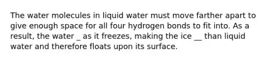 The water molecules in liquid water must move farther apart to give enough space for all four hydrogen bonds to fit into. As a result, the water _ as it freezes, making the ice __ than liquid water and therefore floats upon its surface.