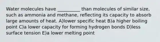 Water molecules have __________ than molecules of similar size, such as ammonia and methane, reflecting its capacity to absorb large amounts of heat. A)lower specific heat B)a higher boiling point C)a lower capacity for forming hydrogen bonds D)less surface tension E)a lower melting point