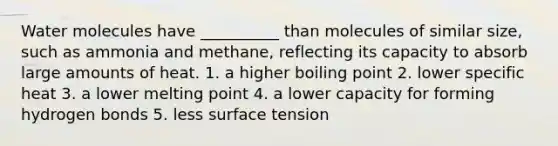 Water molecules have __________ than molecules of similar size, such as ammonia and methane, reflecting its capacity to absorb large amounts of heat. 1. a higher boiling point 2. lower specific heat 3. a lower melting point 4. a lower capacity for forming hydrogen bonds 5. less surface tension