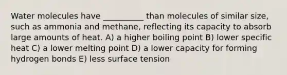 Water molecules have __________ than molecules of similar size, such as ammonia and methane, reflecting its capacity to absorb large amounts of heat. A) a higher boiling point B) lower specific heat C) a lower melting point D) a lower capacity for forming hydrogen bonds E) less surface tension