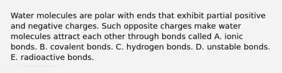 Water molecules are polar with ends that exhibit partial positive and negative charges. Such opposite charges make water molecules attract each other through bonds called A. ionic bonds. B. covalent bonds. C. hydrogen bonds. D. unstable bonds. E. radioactive bonds.