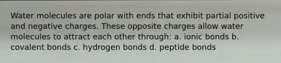 Water molecules are polar with ends that exhibit partial positive and negative charges. These opposite charges allow water molecules to attract each other through: a. ionic bonds b. covalent bonds c. hydrogen bonds d. peptide bonds