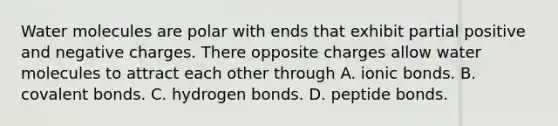 Water molecules are polar with ends that exhibit partial positive and negative charges. There opposite charges allow water molecules to attract each other through A. ionic bonds. B. covalent bonds. C. hydrogen bonds. D. peptide bonds.