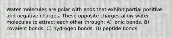 Water molecules are polar with ends that exhibit partial positive and negative charges. These opposite charges allow water molecules to attract each other through: A) ionic bonds. B) covalent bonds. C) hydrogen bonds. D) peptide bonds.