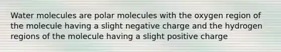 Water molecules are polar molecules with the oxygen region of the molecule having a slight negative charge and the hydrogen regions of the molecule having a slight positive charge