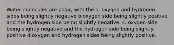 Water molecules are polar, with the a. oxygen and hydrogen sides being slightly negative b.oxygen side being slightly positive and the hydrogen side being slightly negative. c. oxygen side being slightly negative and the hydrogen side being slightly positive d.oxygen and hydrogen sides being slightly positive.