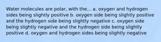 Water molecules are polar, with the... a. oxygen and hydrogen sides being slightly positive b. oxygen side being slightly positive and the hydrogen side being slightly negative c. oxygen side being slightly negative and the hydrogen side being slightly positive d. oxygen and hydrogen sides being slightly negative