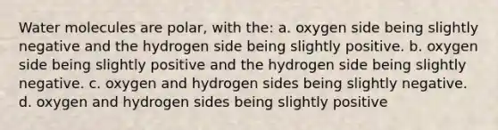 Water molecules are polar, with the: a. oxygen side being slightly negative and the hydrogen side being slightly positive. b. oxygen side being slightly positive and the hydrogen side being slightly negative. c. oxygen and hydrogen sides being slightly negative. d. oxygen and hydrogen sides being slightly positive