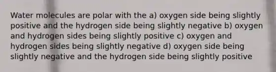 Water molecules are polar with the a) oxygen side being slightly positive and the hydrogen side being slightly negative b) oxygen and hydrogen sides being slightly positive c) oxygen and hydrogen sides being slightly negative d) oxygen side being slightly negative and the hydrogen side being slightly positive