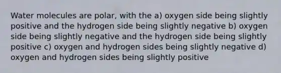 Water molecules are polar, with the a) oxygen side being slightly positive and the hydrogen side being slightly negative b) oxygen side being slightly negative and the hydrogen side being slightly positive c) oxygen and hydrogen sides being slightly negative d) oxygen and hydrogen sides being slightly positive