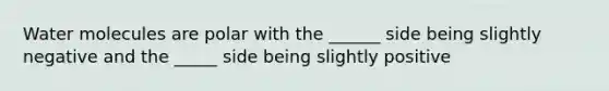 Water molecules are polar with the ______ side being slightly negative and the _____ side being slightly positive