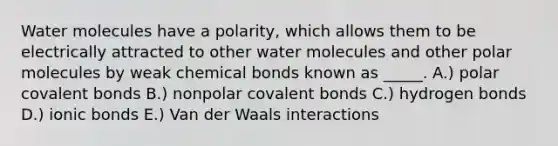 Water molecules have a polarity, which allows them to be electrically attracted to other water molecules and other polar molecules by weak chemical bonds known as _____. A.) polar <a href='https://www.questionai.com/knowledge/kWply8IKUM-covalent-bonds' class='anchor-knowledge'>covalent bonds</a> B.) nonpolar covalent bonds C.) hydrogen bonds D.) <a href='https://www.questionai.com/knowledge/kvOuFG6fy1-ionic-bonds' class='anchor-knowledge'>ionic bonds</a> E.) Van der Waals interactions