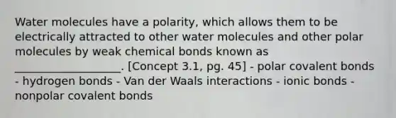 Water molecules have a polarity, which allows them to be electrically attracted to other water molecules and other polar molecules by weak chemical bonds known as ___________________. [Concept 3.1, pg. 45] - polar <a href='https://www.questionai.com/knowledge/kWply8IKUM-covalent-bonds' class='anchor-knowledge'>covalent bonds</a> - hydrogen bonds - Van der Waals interactions - <a href='https://www.questionai.com/knowledge/kvOuFG6fy1-ionic-bonds' class='anchor-knowledge'>ionic bonds</a> - nonpolar covalent bonds